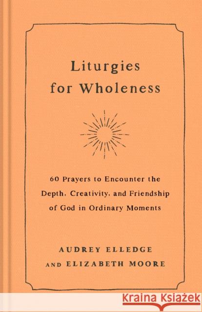 Liturgies for Wholeness: 60 Prayers to Encounter the Depth, Creativity, and Friendship of God in Ordinary Moments Audrey Elledge Elizabeth Moore 9780593442821 Waterbrook Press