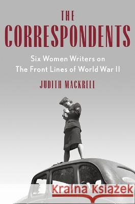 The Correspondents: Six Women Writers on the Front Lines of World War II Judith Mackrell 9780593471159 Vintage