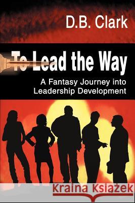 To Lead the Way: A Fantasy Journey Into Leadership Development Clark, D. B. 9780595097623 Writers Club Press