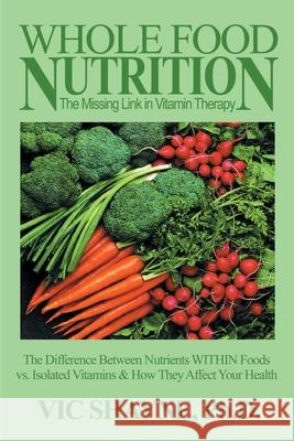 Whole Food Nutrition: The Missing Link in Vitamin Therapy: The Difference Between Nutrients Within Foods Vs. Isolated Vitamins & How They Affect Your Shayne, Vic 9780595144761