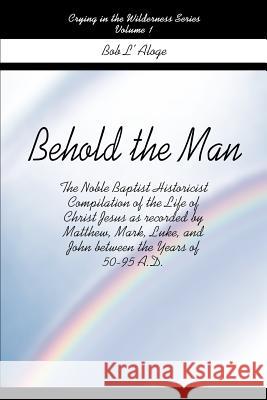 Behold the Man: The Noble Baptist Historicist Compilation of the Life of Christ Jesus as Recorded by Matthew, Mark, Luke, and John Bet L'Aloge, Bob 9780595175291 Writers Club Press