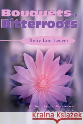 Bouquets of Bitterroots: Or How to Get Just about Anyone to Do Just about Anything for You--And Feel Good about It Leaver, Betty Lou 9780595178216 Authors Choice Press