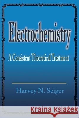 Electrochemistry: A Consistent Theoretical Treatment Seiger, Harvey N. 9780595194957 Writers Club Press