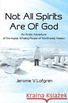 Not All Spirits Are of God: An Arctic Adventure of the Inupiat Whaling People of Northwest Alaska Lofgren, Jerome V. 9780595198818