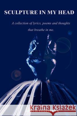 Sculpture in My Head: A Collection of Lyrics, Poems and Thoughts That Breathe in Me. Fitzpatrick, John D. 9780595209613