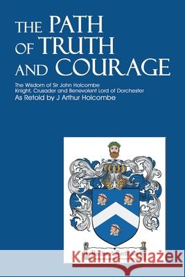 The Path of Truth and Courage: The Wisdom of Sir John HolcombeKnight, Crusader and Benevolent Lord of Dorchester Holcombe, J. Arthur 9780595210886 Writer's Showcase Press