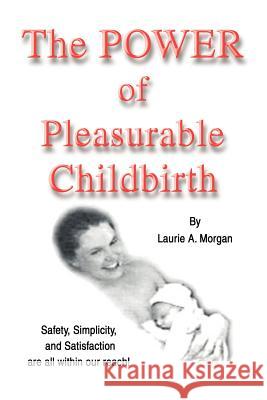 The Power of Pleasurable Childbirth: Safety, Simplicity, and Satisfaction Are All Within Our Reach! Morgan, Laurie Annis 9780595265466 Writers Club Press