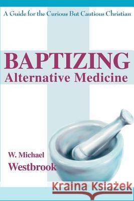 Baptizing Alternative Medicine: A Guide for the Curious But Cautious Christian Westbrook, W. Michael 9780595265688 Writers Club Press