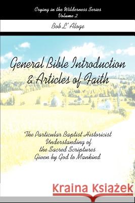General Bible Introduction and Articles of Faith : The Particular Baptist Historicist Understanding of the Sacred Scriptures Given by God to Mankind Bob L'Aloge 9780595267682 