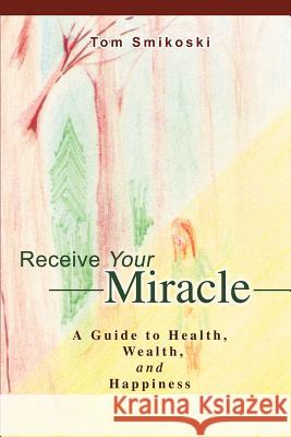 Receive Your Miracle: A Guide to Health, Wealth, and Happiness Smikoski, Tom 9780595268238 Writers Club Press