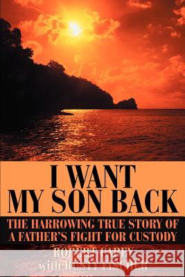 I Want My Son Back: The Harrowing True Story of a Father's Fight for Custody Carey, Robert D. 9780595273904
