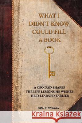 What I Didn't Know Could Fill a Book: A CEO Dad Shares the Life Lessons He Wishes He'd Learned Earlier Nichols, Carl W. 9780595278015 iUniverse