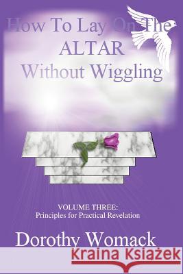 How To Lay on the ALTAR Without Wiggling: VOLUME THREE: Principles for Practical Revelation Womack, Dorothy 9780595283583 iUniverse