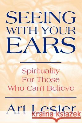 Seeing with Your Ears: Spirituality for Those Who Can't Believe Lester, Art 9780595283958