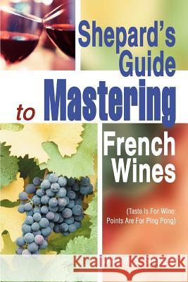 Shepard's Guide to Mastering French Wines: (Taste Is for Wine: Points Are for Ping Pong) Shepard, William S. 9780595288588 iUniverse