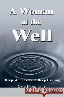 A Woman at the Well: Deep Wounds Need Deep Healing Handevidt, Kate 9780595288946 iUniverse