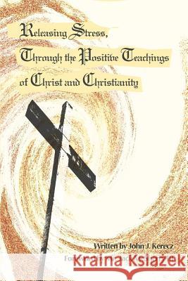 Releasing Stress, Through the Positive Teachings of Christ and Christianity John J. Kerecz Jack McSherr 9780595307968 iUniverse