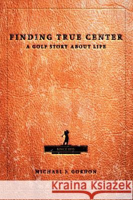 Finding True Center: A Golf Story about Life Gordon, Michael J. 9780595312986 iUniverse