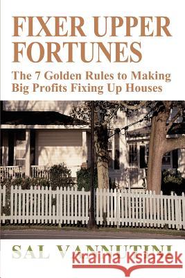 Fixer Upper Fortunes : The 7 Golden Rules to Making Big Profits Fixing Up Houses Sal Vannutini 9780595313068 iUniverse