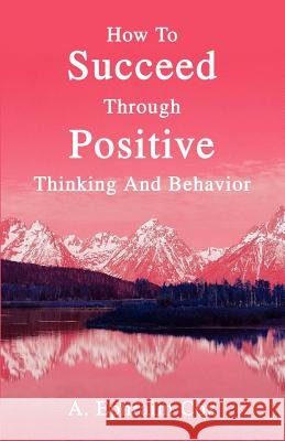 How To Succeed Through Positive Thinking And Behavior A. Ephraim Cox 9780595319930