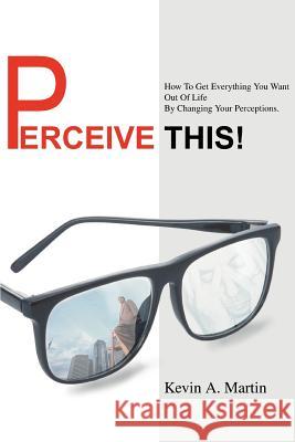 Perceive This!: How to Get Everything You Want Out of Life by Changing Your Perceptions. Martin, Kevin A. 9780595326815