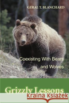 Grizzly Lessons : Coexisting with Bears and Wolves Geral T. Blanchard 9780595328611 