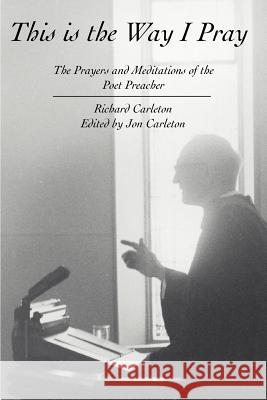 This Is the Way I Pray: The Prayers and Meditations of the Poet Preacher Carleton, Richard 9780595329762