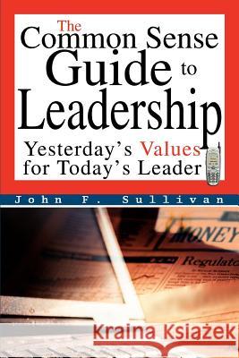 The Common Sense Guide to Leadership: Yesterday's Values for Today's Leader Sullivan, John F. 9780595332823 iUniverse