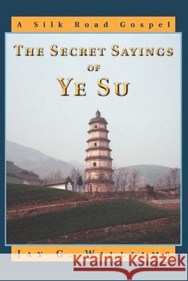 The Secret Sayings of Ye Su : A Silk Road Gospel Jay G. Williams 9780595336845 iUniverse