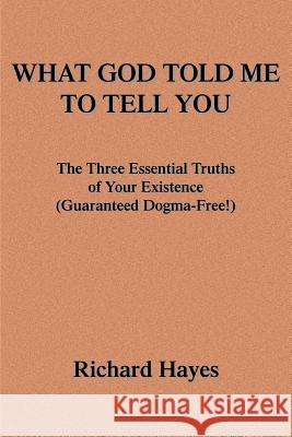 What God Told Me to Tell You: The Three Essential Truths of Your Existence(guaranteed Dogma-Free!) Hayes, Richard 9780595340088
