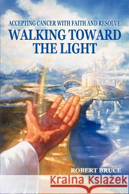 Walking Toward the Light: Accepting Cancer with Faith and Resolve Bruce, Robert 9780595340378 iUniverse