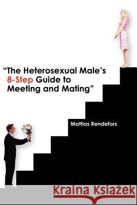 The Heterosexual Male's 8-Step Guide to Meeting and Mating Mattias Rendefors 9780595342112 iUniverse
