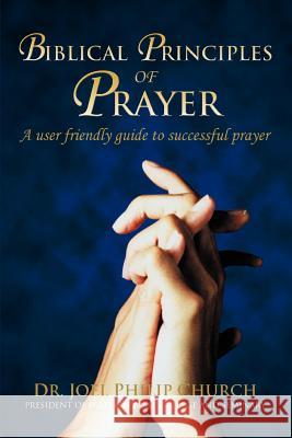 Biblical Principles of Prayer: A user friendly guide to successful prayer Church, Joel Philip 9780595342914 iUniverse