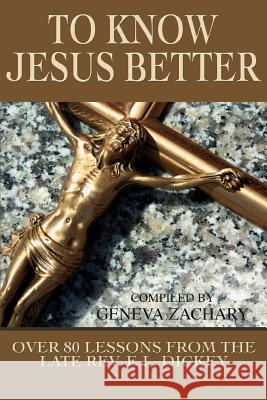 To Know Jesus Better : Over 80 Lessons from the Late Rev. F. L. Dickey Geneva Zachary 9780595349531 iUniverse
