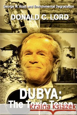 Dubya: The Toxic Texan: George W. Bush and Environmental Degradation Lord, Donald C. 9780595351039 iUniverse