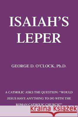 Isaiah's Leper: A Catholic Asks the Question: Would Jesus Have Anything to Do with the Roman Catholic Church? O'Clock, George D., Jr. 9780595351411 iUniverse