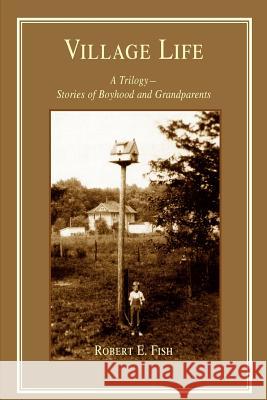 Village Life: A Trilogy--Stories of Boyhood and Grandparents Fish, Robert E. 9780595354467