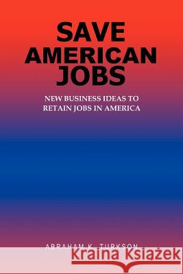 Save American Jobs: New Business Ideas to Retain Jobs in America Turkson, Abraham K. 9780595361007 iUniverse