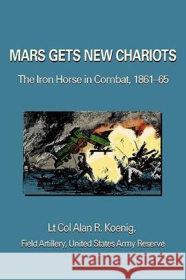 Mars Gets New Chariots: The Iron Horse in Combat, 1861-65 Koenig, Lt Col Alan R. 9780595368976 iUniverse