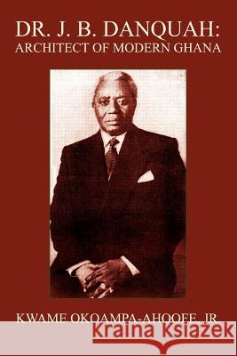 Dr. J. B. Danquah: Architect of Modern Ghana Okoampa-Ahoofe, Kwame, Jr. 9780595370368 iUniverse