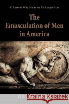 The Emasculation of Men in America: 50 Reasons Why Males are No Longer Men Bray, William E. 9780595374502