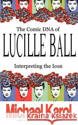 The Comic DNA of Lucille Ball: Interpreting the Icon Karol, Michael 9780595379514 iUniverse