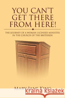 You Can't Get There From Here!: The Journey of a Woman Licensed Minister in the Church of the Brethren King, Mary Jane 9780595388905 iUniverse