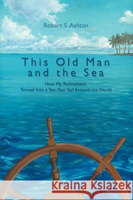 This Old Man and the Sea: How My Retirement Turned Into a Ten-Year Sail Around the World Ashton, Robert S. 9780595389032 iUniverse
