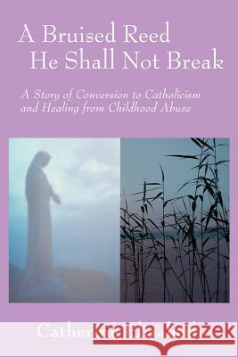 A Bruised Reed He Shall Not Break: A Story of Conversion to Catholicism and Healing from Childhood Abuse Elizabeth, Catherine 9780595396405 iUniverse