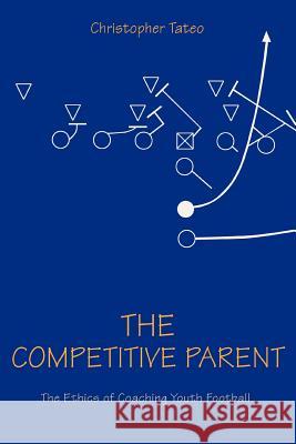 The Competitive Parent : The Ethics of Coaching Youth Football Christopher Tateo 9780595402465 iUniverse