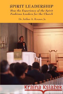 Spirit Leadership: How the Experience of the Spirit Fashions Leaders for the Church Rouner, Arthur A., Jr. 9780595411337 iUniverse
