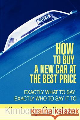 How to Buy A New Car at the Best Price : Exactly What to Say Exactly Who to Say it To Kimberly Callahan 9780595417421 