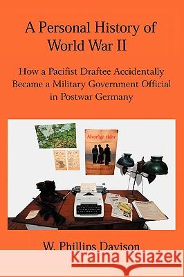 A Personal History of World War II: How a Pacifist Draftee Accidentally Became a Military Government Official in Postwar Germany Davison, W. Phillips 9780595418237 iUniverse
