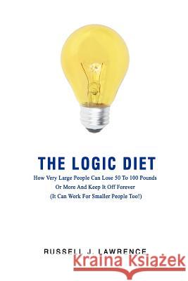 The Logic Diet: How Very Large People Can Lose 50 To 100 Pounds Or More And Keep It Off Forever (It Can Work For Smaller People Too!) Lawrence, Russell J. 9780595418848 iUniverse